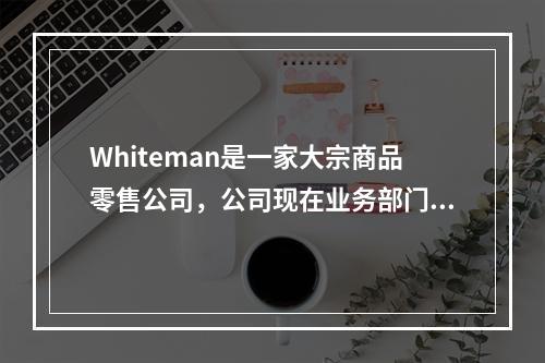 Whiteman是一家大宗商品零售公司，公司现在业务部门的运