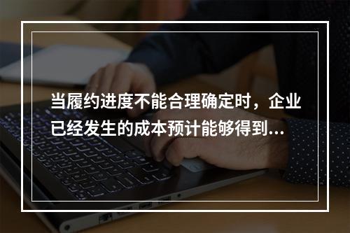 当履约进度不能合理确定时，企业已经发生的成本预计能够得到补偿