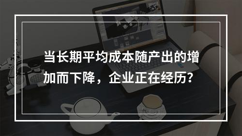 当长期平均成本随产出的增加而下降，企业正在经历？