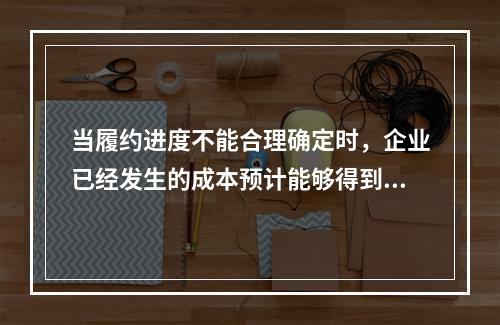 当履约进度不能合理确定时，企业已经发生的成本预计能够得到补偿