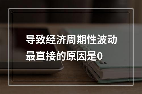 导致经济周期性波动最直接的原因是0