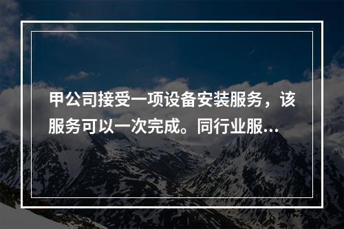 甲公司接受一项设备安装服务，该服务可以一次完成。同行业服务收