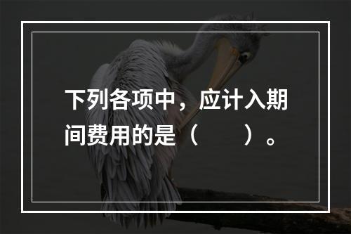 下列各项中，应计入期间费用的是（　　）。