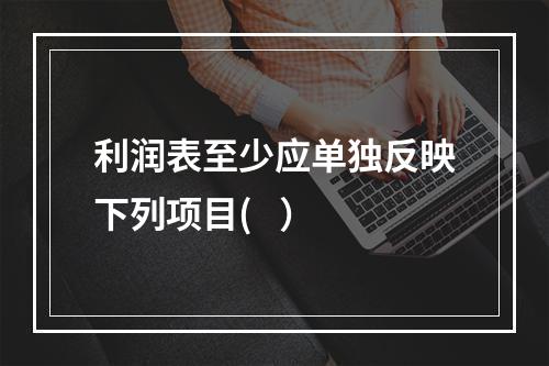 利润表至少应单独反映下列项目(   ）