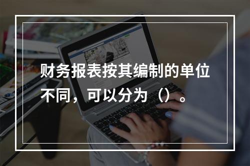 财务报表按其编制的单位不同，可以分为（）。