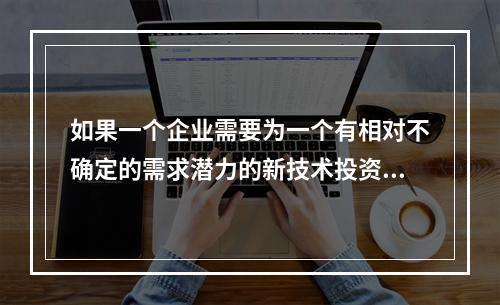 如果一个企业需要为一个有相对不确定的需求潜力的新技术投资时，