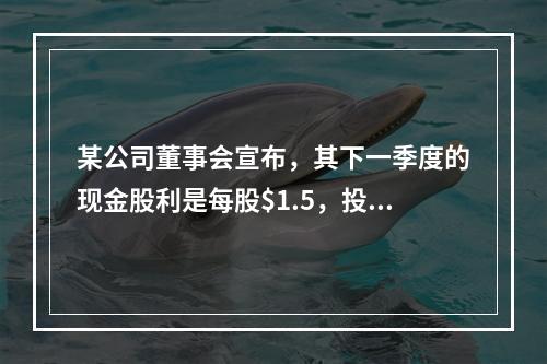 某公司董事会宣布，其下一季度的现金股利是每股$1.5，投资者