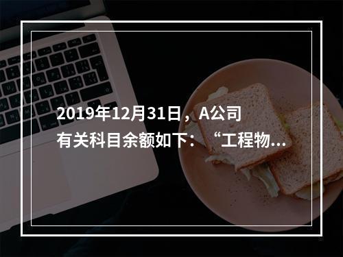 2019年12月31日，A公司有关科目余额如下：“工程物资”