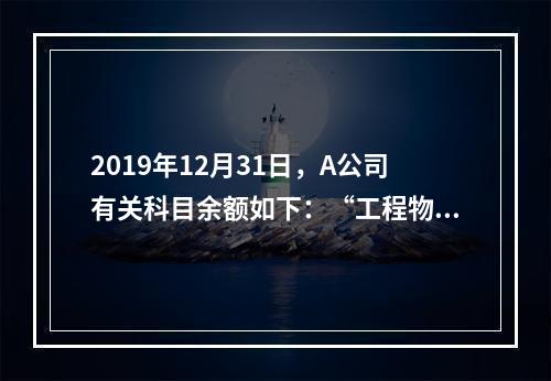 2019年12月31日，A公司有关科目余额如下：“工程物资”