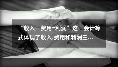 “收入一费用=利润”这一会计等式体现了收入.费用和利润三项会