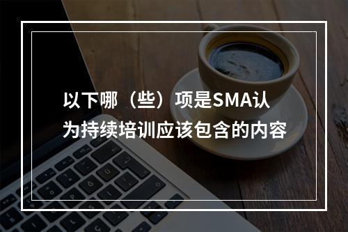 以下哪（些）项是SMA认为持续培训应该包含的内容