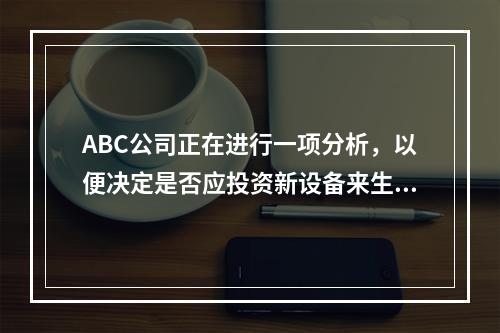 ABC公司正在进行一项分析，以便决定是否应投资新设备来生产新