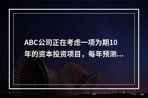 ABC公司正在考虑一项为期10年的资本投资项目，每年预测的相