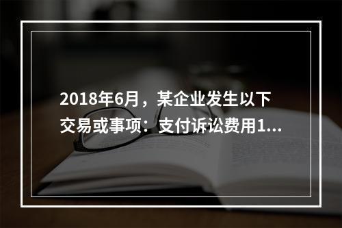 2018年6月，某企业发生以下交易或事项：支付诉讼费用10万