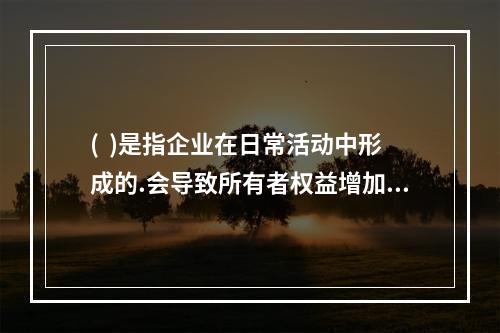 (  )是指企业在日常活动中形成的.会导致所有者权益增加的.