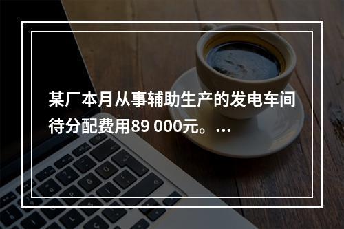 某厂本月从事辅助生产的发电车间待分配费用89 000元。本月