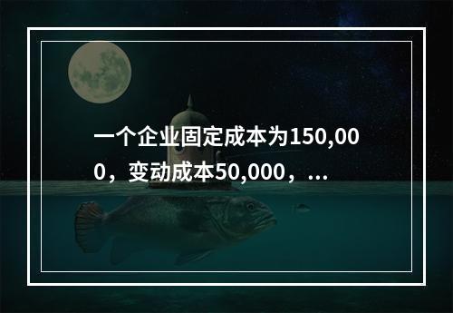 一个企业固定成本为150,000，变动成本50,000，当价