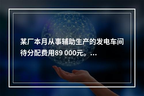 某厂本月从事辅助生产的发电车间待分配费用89 000元。本月