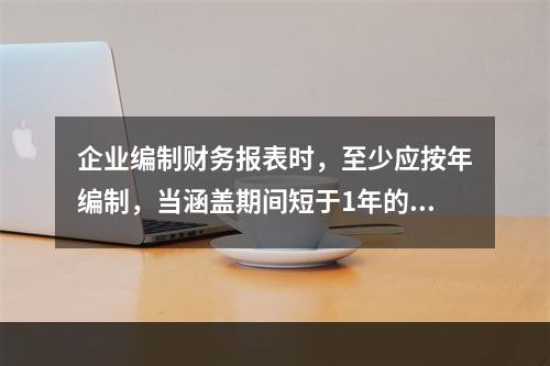 企业编制财务报表时，至少应按年编制，当涵盖期间短于1年的，