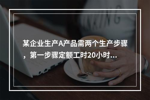 某企业生产A产品需两个生产步骤，第一步骤定额工时20小时，第