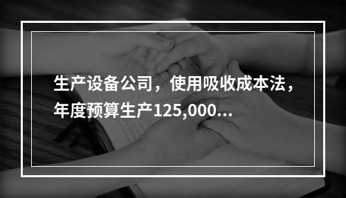 生产设备公司，使用吸收成本法，年度预算生产125,000件产