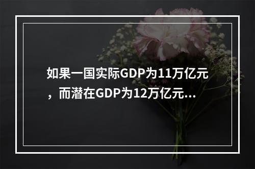 如果一国实际GDP为11万亿元，而潜在GDP为12万亿元，也