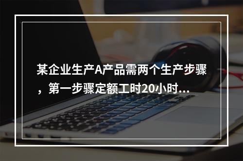 某企业生产A产品需两个生产步骤，第一步骤定额工时20小时，第