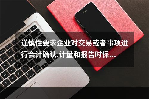 谨慎性要求企业对交易或者事项进行会计确认.计量和报告时保持应