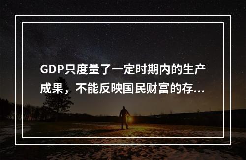 GDP只度量了一定时期内的生产成果，不能反映国民财富的存量。