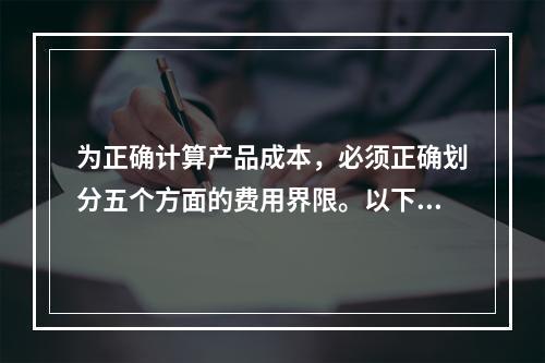 为正确计算产品成本，必须正确划分五个方面的费用界限。以下各项