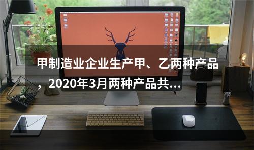 甲制造业企业生产甲、乙两种产品，2020年3月两种产品共同耗