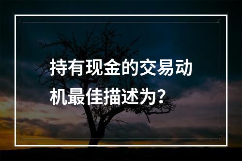 持有现金的交易动机最佳描述为？