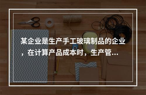 某企业是生产手工玻璃制品的企业，在计算产品成本时，生产管理人