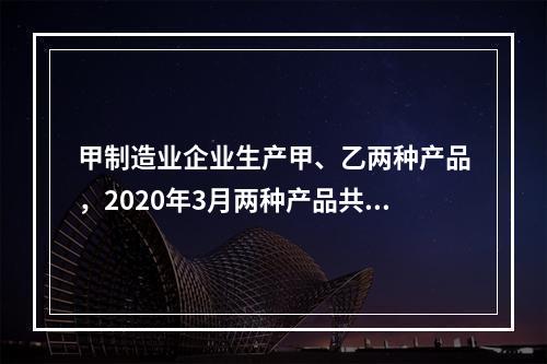 甲制造业企业生产甲、乙两种产品，2020年3月两种产品共同耗