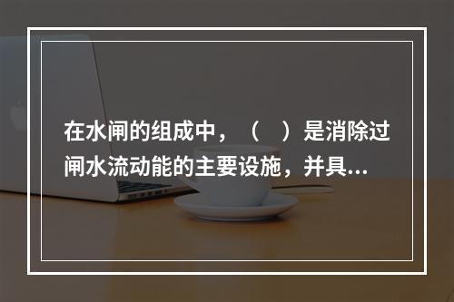 在水闸的组成中，（　）是消除过闸水流动能的主要设施，并具有防