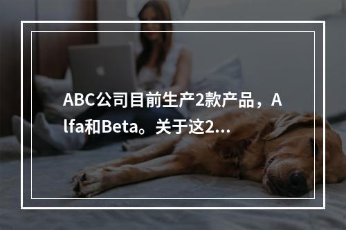 ABC公司目前生产2款产品，Alfa和Beta。关于这2款产