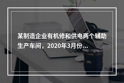 某制造企业有机修和供电两个辅助生产车间，2020年3月份机修