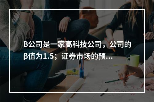 B公司是一家高科技公司，公司的β值为1.5；证券市场的预期收