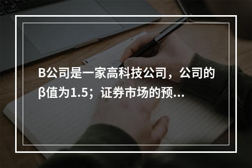 B公司是一家高科技公司，公司的β值为1.5；证券市场的预期收