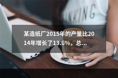 某造纸厂2015年的产量比2014年增长了13.6%，总成本