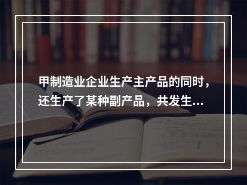 甲制造业企业生产主产品的同时，还生产了某种副产品，共发生生产