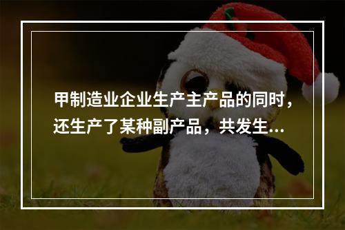 甲制造业企业生产主产品的同时，还生产了某种副产品，共发生生产