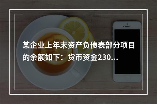 某企业上年末资产负债表部分项目的余额如下：货币资金230，0