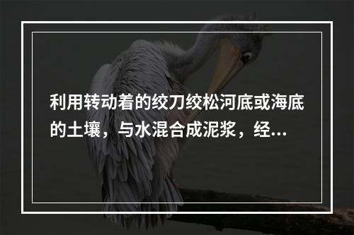 利用转动着的绞刀绞松河底或海底的土壤，与水混合成泥浆，经过吸