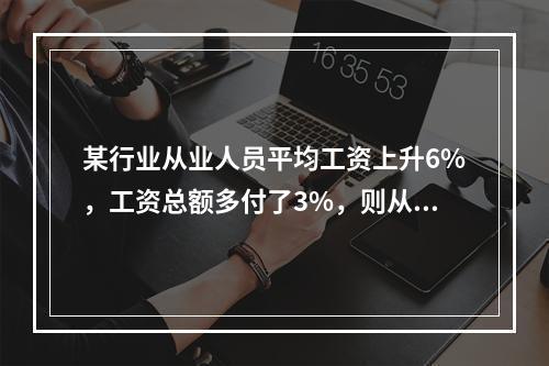 某行业从业人员平均工资上升6%，工资总额多付了3%，则从业人