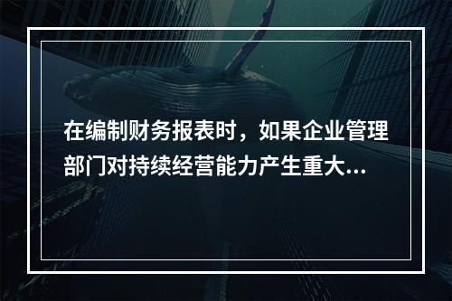 在编制财务报表时，如果企业管理部门对持续经营能力产生重大怀疑