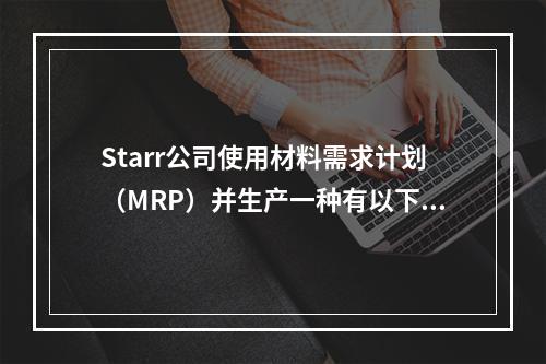 Starr公司使用材料需求计划（MRP）并生产一种有以下生产