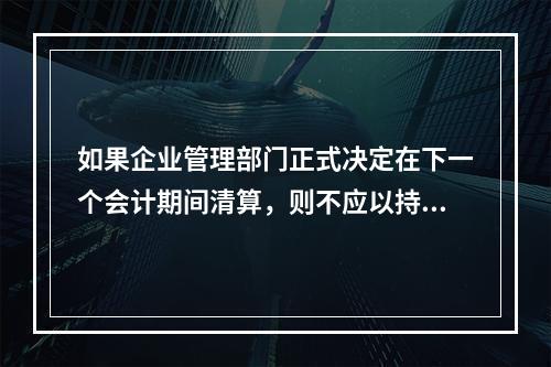 如果企业管理部门正式决定在下一个会计期间清算，则不应以持续经