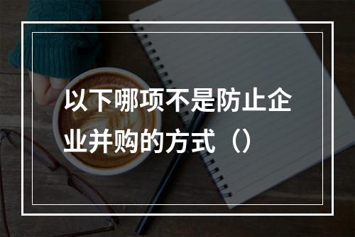 以下哪项不是防止企业并购的方式（）