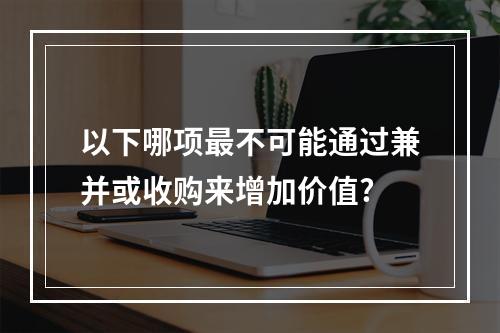 以下哪项最不可能通过兼并或收购来增加价值?